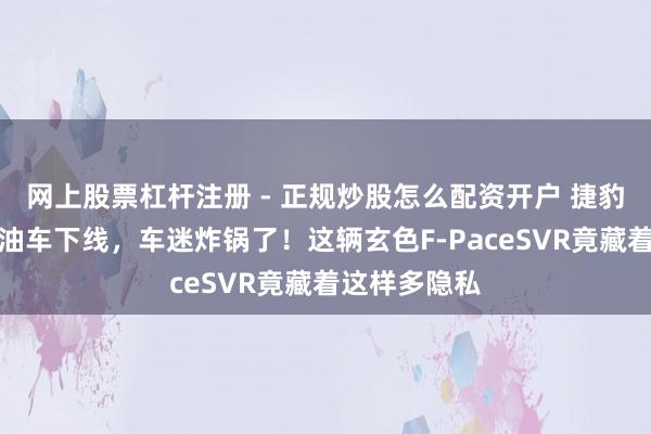 网上股票杠杆注册 - 正规炒股怎么配资开户 捷豹临了一辆燃油车下线，车迷炸锅了！这辆玄色F-PaceSVR竟藏着这样多隐私