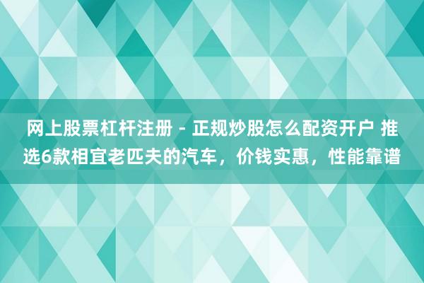 网上股票杠杆注册 - 正规炒股怎么配资开户 推选6款相宜老匹夫的汽车，价钱实惠，性能靠谱