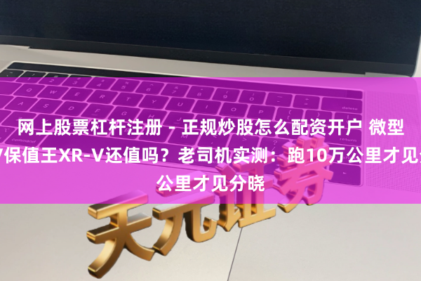网上股票杠杆注册 - 正规炒股怎么配资开户 微型SUV保值王XR-V还值吗？老司机实测：跑10万公里才见分晓