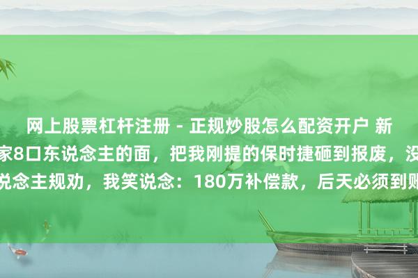 网上股票杠杆注册 - 正规炒股怎么配资开户 新车刚开回家，表弟当着全家8口东说念主的面，把我刚提的保时捷砸到报废，没东说念主规劝，我笑说念：180万补偿款，后天必须到账，不然别怪我不留东说念主情