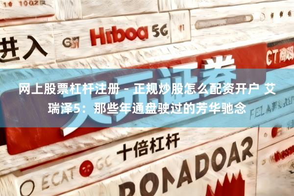 网上股票杠杆注册 - 正规炒股怎么配资开户 艾瑞泽5：那些年通盘驶过的芳华驰念