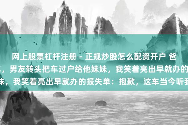 网上股票杠杆注册 - 正规炒股怎么配资开户 爸妈给我买了辆40万嫁妆车，男友转头把车过户给他妹妹，我笑着亮出早就办的报失单：抱歉，这车当今听我的