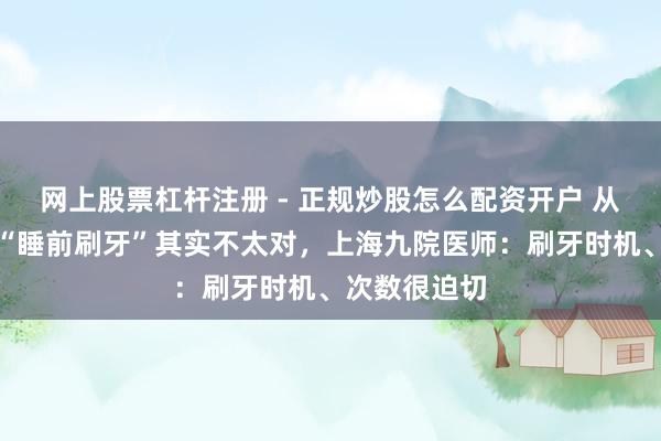 网上股票杠杆注册 - 正规炒股怎么配资开户 从小被造就的“睡前刷牙”其实不太对，上海九院医师：刷牙时机、次数很迫切