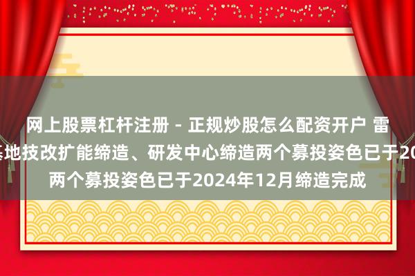 网上股票杠杆注册 - 正规炒股怎么配资开户 雷电微力：公司出产基地技改扩能缔造、研发中心缔造两个募投姿色已于2024年12月缔造完成