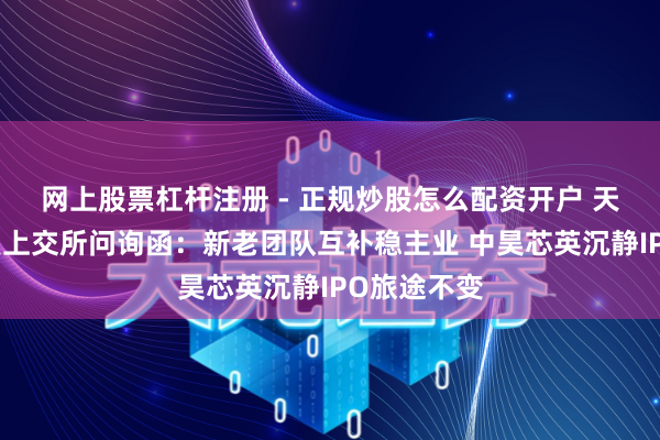 网上股票杠杆注册 - 正规炒股怎么配资开户 天普股份回复上交所问询函：新老团队互补稳主业 中昊芯英沉静IPO旅途不变