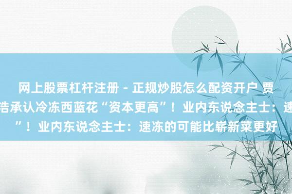 网上股票杠杆注册 - 正规炒股怎么配资开户 贾国龙条款说念歉，罗永浩承认冷冻西蓝花“资本更高”！业内东说念主士：速冻的可能比崭新菜更好