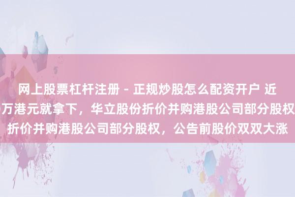 网上股票杠杆注册 - 正规炒股怎么配资开户 近4亿港元市值只花4750万港元就拿下，华立股份折价并购港股公司部分股权，公告前股价双双大涨