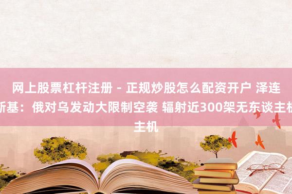 网上股票杠杆注册 - 正规炒股怎么配资开户 泽连斯基：俄对乌发动大限制空袭 辐射近300架无东谈主机