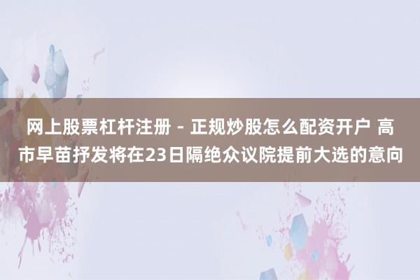 网上股票杠杆注册 - 正规炒股怎么配资开户 高市早苗抒发将在23日隔绝众议院提前大选的意向