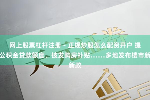网上股票杠杆注册 - 正规炒股怎么配资开户 提高公积金贷款额度、披发购房补贴……多地发布楼市新政