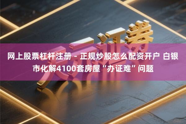 网上股票杠杆注册 - 正规炒股怎么配资开户 白银市化解4100套房屋“办证难”问题