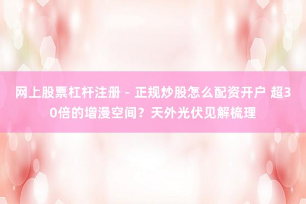 网上股票杠杆注册 - 正规炒股怎么配资开户 超30倍的增漫空间？天外光伏见解梳理