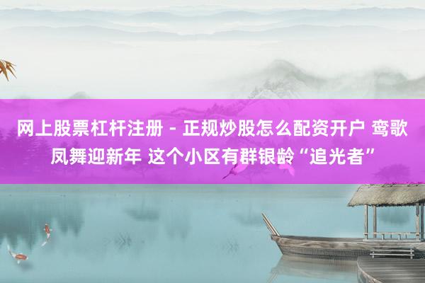 网上股票杠杆注册 - 正规炒股怎么配资开户 鸾歌凤舞迎新年 这个小区有群银龄“追光者”