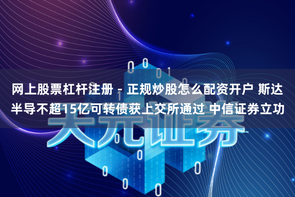 网上股票杠杆注册 - 正规炒股怎么配资开户 斯达半导不超15亿可转债获上交所通过 中信证券立功