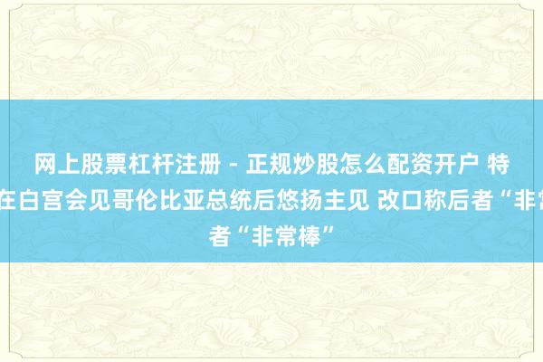 网上股票杠杆注册 - 正规炒股怎么配资开户 特朗普在白宫会见哥伦比亚总统后悠扬主见 改口称后者“非常棒”