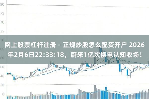 网上股票杠杆注册 - 正规炒股怎么配资开户 2026年2月6日22:33:18，蔚来1亿次换电认知收场！