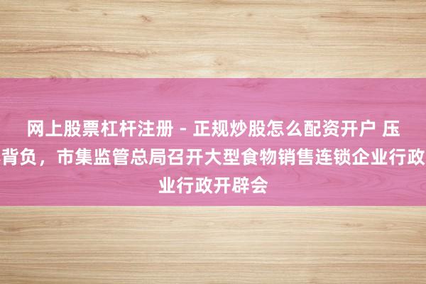 网上股票杠杆注册 - 正规炒股怎么配资开户 压实主体背负，市集监管总局召开大型食物销售连锁企业行政开辟会