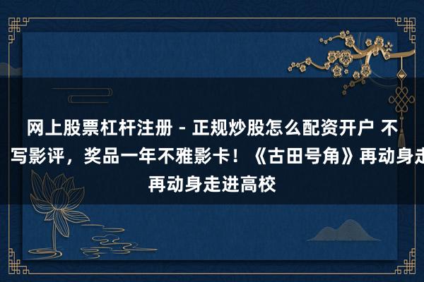 网上股票杠杆注册 - 正规炒股怎么配资开户 不玩虚的，写影评，奖品一年不雅影卡！《古田号角》再动身走进高校