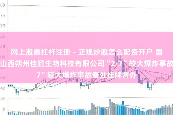 网上股票杠杆注册 - 正规炒股怎么配资开户 国务院安委办对山西朔州佳鹏生物科技有限公司“2·7”较大爆炸事故查处挂牌督办