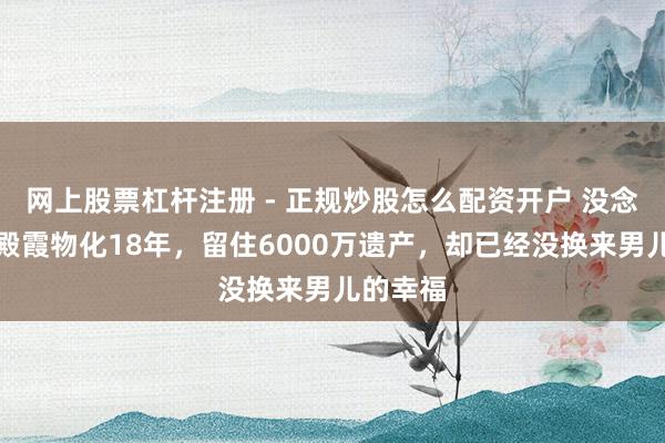 网上股票杠杆注册 - 正规炒股怎么配资开户 没念念到沈殿霞物化18年，留住6000万遗产，却已经没换来男儿的幸福